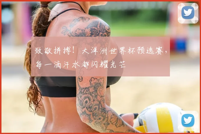 致敬拼搏！大洋洲世界杯预选赛，每一滴汗水都闪耀光芒