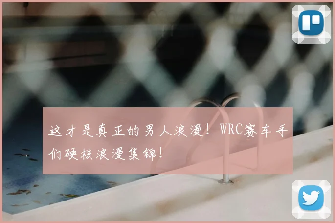 这才是真正的男人浪漫！WRC赛车手们硬核浪漫集锦！