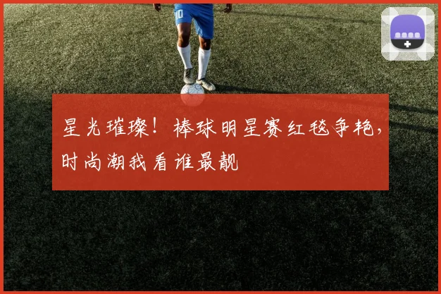 星光璀璨！棒球明星赛红毯争艳，时尚潮我看谁最靓
